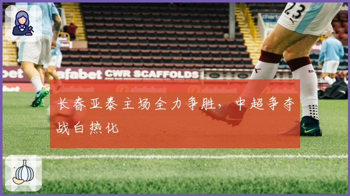 长春亚泰主场全力争胜，中超争夺战白热化