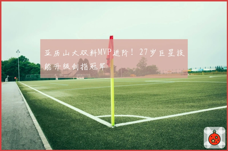 亚历山大双料MVP进阶！27岁巨星技能升级剑指冠军