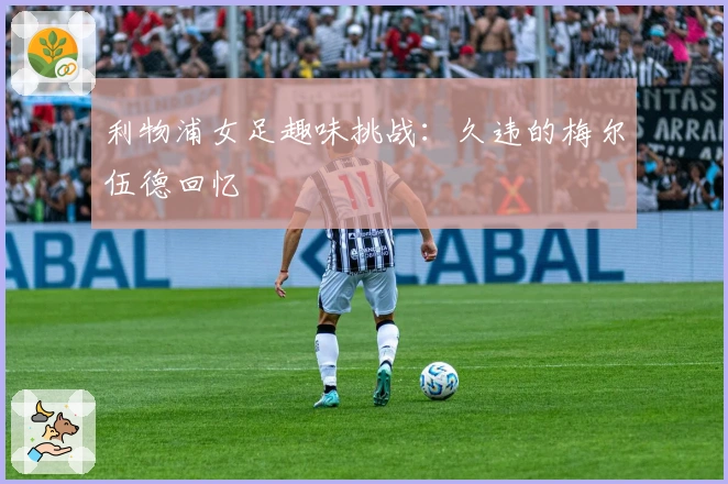 利物浦女足趣味挑战：久违的梅尔伍德回忆