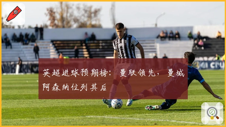 英超进球预期榜：曼联领先，曼城阿森纳位列其后