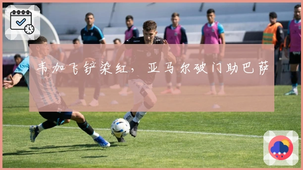 韦加飞铲染红，亚马尔破门助巴萨