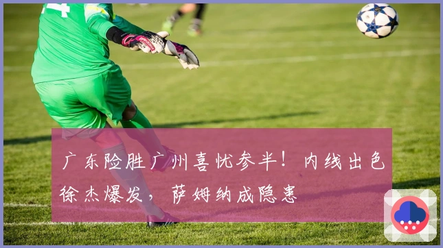 广东险胜广州喜忧参半！内线出色徐杰爆发，萨姆纳成隐患