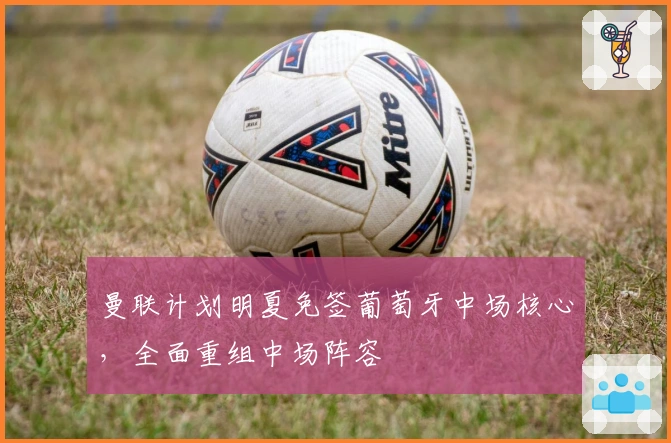 曼联计划明夏免签葡萄牙中场核心，全面重组中场阵容