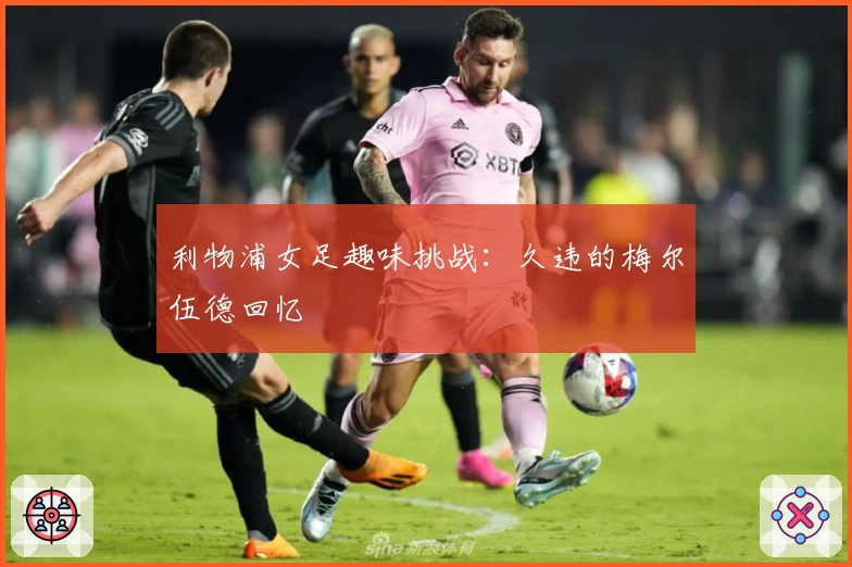 利物浦女足趣味挑战：久违的梅尔伍德回忆