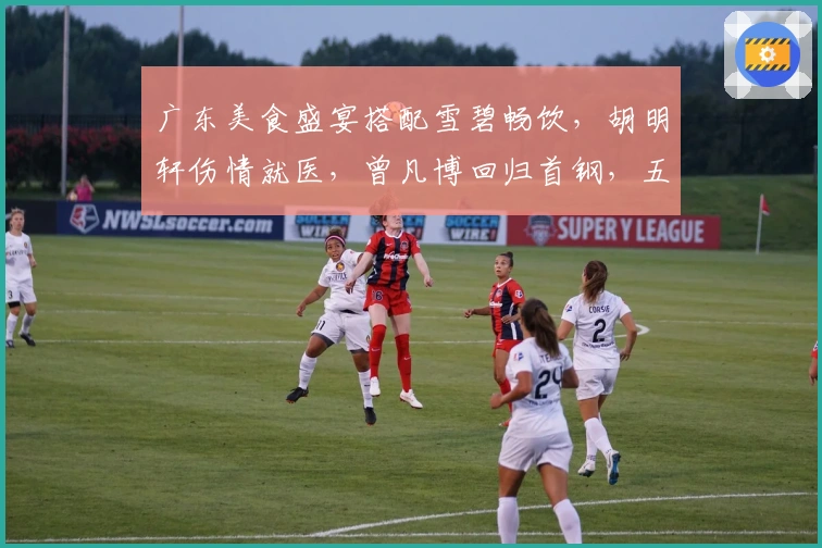 广东美食盛宴搭配雪碧畅饮，胡明轩伤情就医，曾凡博回归首钢，五国手齐心冲冠