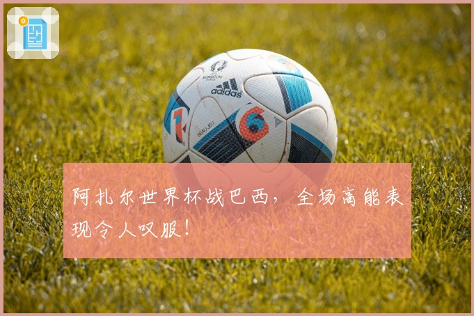 阿扎尔世界杯战巴西，全场高能表现令人叹服！