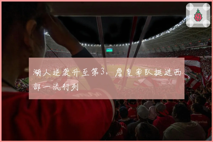 湖人逆袭升至第3，詹皇率队挺进西部一流行列